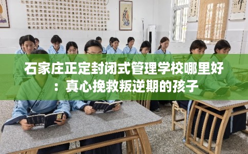 石家庄正定封闭式管理学校哪里好：真心挽救叛逆期的孩子