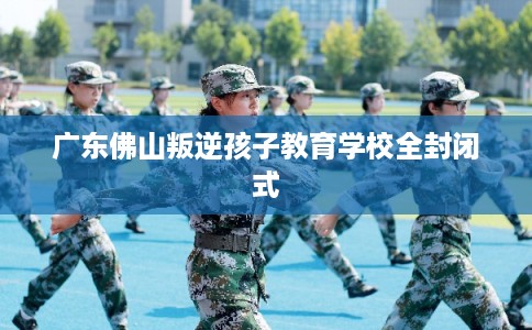 广东佛山叛逆孩子教育学校全封闭式