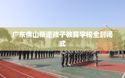 广东佛山叛逆孩子教育学校全封闭式