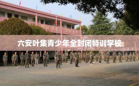 六安叶集青少年全封闭特训学校