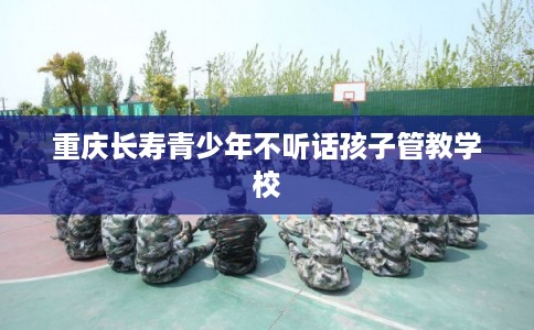 重庆长寿青少年不听话孩子管教学校