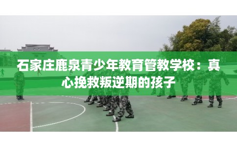 石家庄鹿泉青少年教育管教学校：真心挽救叛逆期的孩子