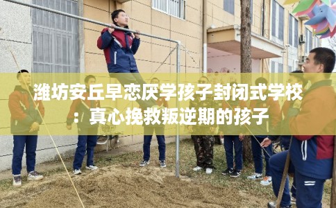 潍坊安丘早恋厌学孩子封闭式学校：真心挽救叛逆期的孩子