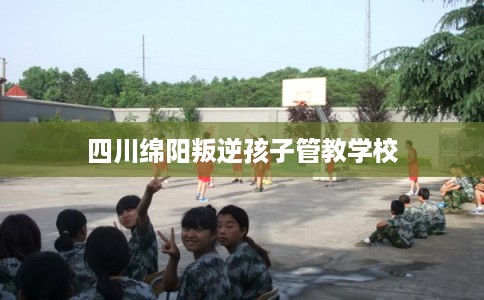 四川绵阳叛逆孩子管教学校