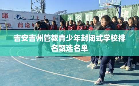 吉安吉州管教青少年封闭式学校排名甄选名单
