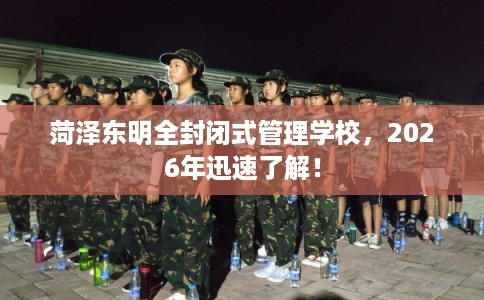 菏泽东明全封闭式管理学校，2026年迅速了解！