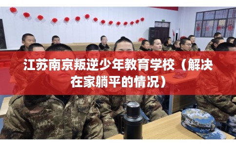 江苏南京叛逆少年教育学校（解决在家躺平的情况）