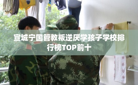 宣城宁国管教叛逆厌学孩子学校排行榜TOP前十