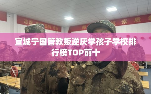 宣城宁国管教叛逆厌学孩子学校排行榜TOP前十