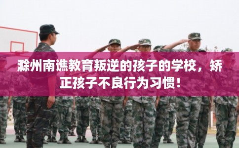 滁州南谯教育叛逆的孩子的学校，矫正孩子不良行为习惯！