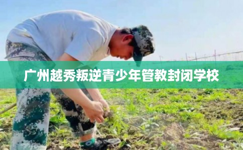 广州越秀叛逆青少年管教封闭学校