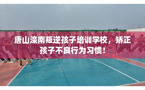 唐山滦南叛逆孩子培训学校，矫正孩子不良行为习惯！
