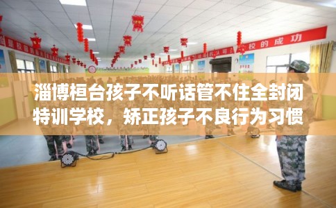 淄博桓台孩子不听话管不住全封闭特训学校，矫正孩子不良行为习惯！