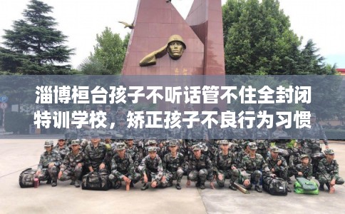 淄博桓台孩子不听话管不住全封闭特训学校，矫正孩子不良行为习惯！