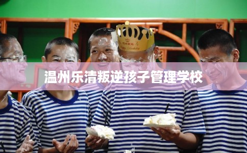 温州乐清叛逆孩子管理学校