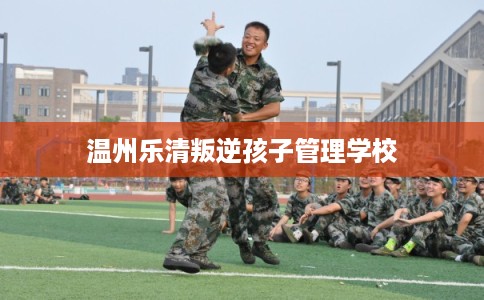 温州乐清叛逆孩子管理学校