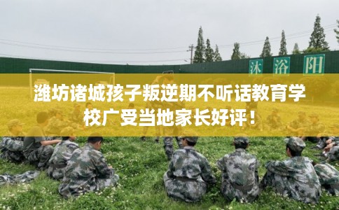 潍坊诸城孩子叛逆期不听话教育学校广受当地家长好评！