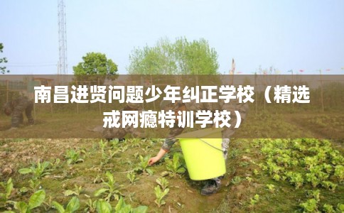 南昌进贤问题少年纠正学校（精选戒网瘾特训学校）