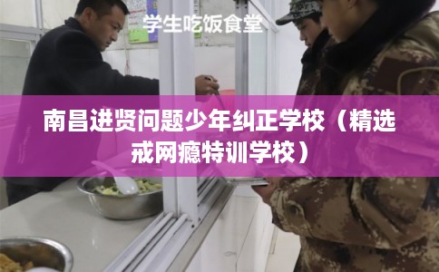 南昌进贤问题少年纠正学校（精选戒网瘾特训学校）