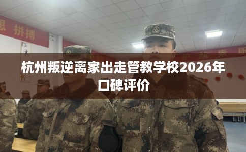 杭州叛逆离家出走管教学校2026年口碑评价