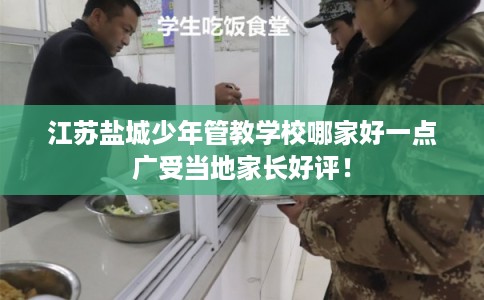 江苏盐城少年管教学校哪家好一点广受当地家长好评！