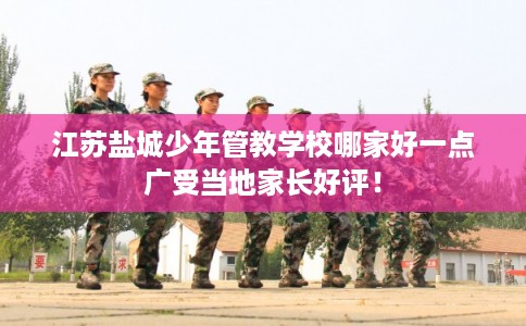 江苏盐城少年管教学校哪家好一点广受当地家长好评！