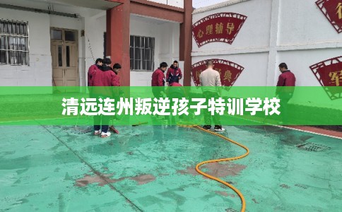 清远连州叛逆孩子特训学校