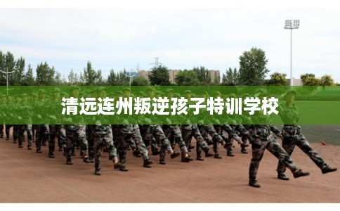 清远连州叛逆孩子特训学校
