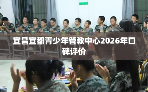 宜昌宜都青少年管教中心2026年口碑评价