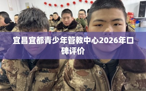 宜昌宜都青少年管教中心2026年口碑评价