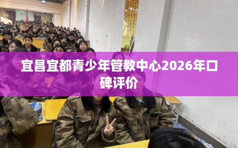 宜昌宜都青少年管教中心2026年口碑评价