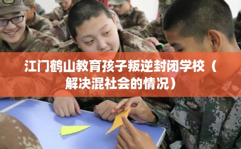 江门鹤山教育孩子叛逆封闭学校（解决混社会的情况）