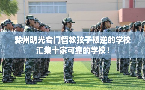 滁州明光专门管教孩子叛逆的学校汇集十家可靠的学校！