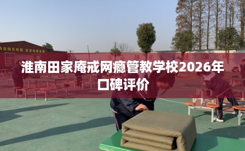 淮南田家庵戒网瘾管教学校2026年口碑评价
