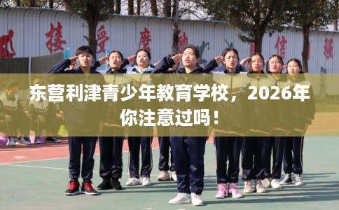 东营利津青少年教育学校，2026年你注意过吗！