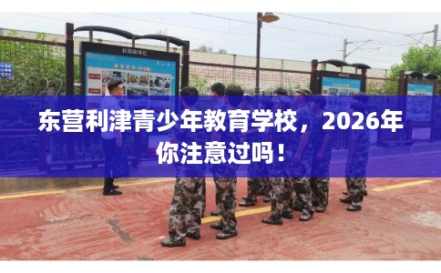 东营利津青少年教育学校，2026年你注意过吗！