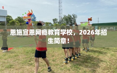 恩施宣恩网瘾教育学校，2026年招生简章！
