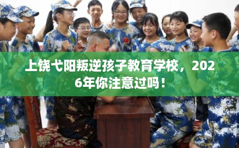 上饶弋阳叛逆孩子教育学校，2026年你注意过吗！