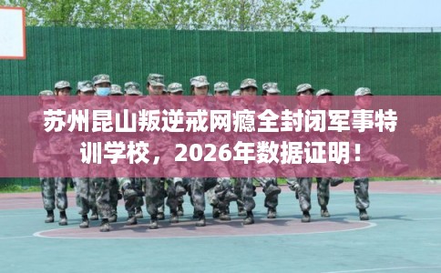 苏州昆山叛逆戒网瘾全封闭军事特训学校，2026年数据证明！