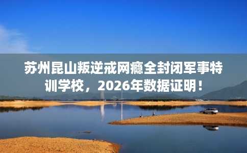 苏州昆山叛逆戒网瘾全封闭军事特训学校，2026年数据证明！