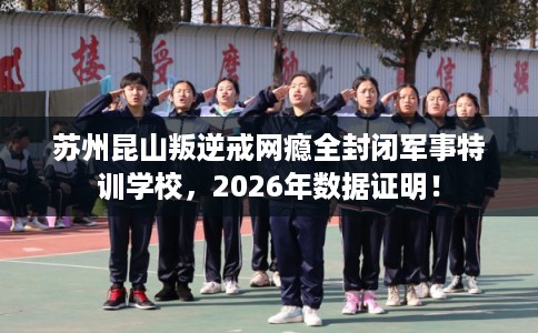 苏州昆山叛逆戒网瘾全封闭军事特训学校，2026年数据证明！