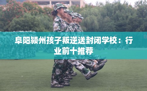 阜阳颍州孩子叛逆送封闭学校：行业前十推荐