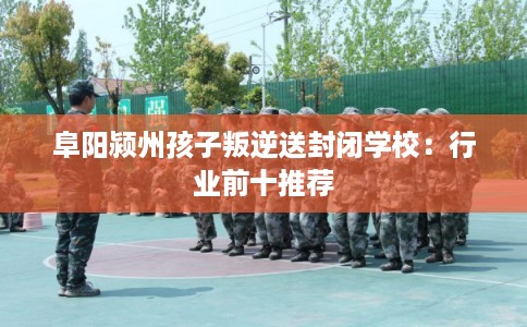 阜阳颍州孩子叛逆送封闭学校：行业前十推荐