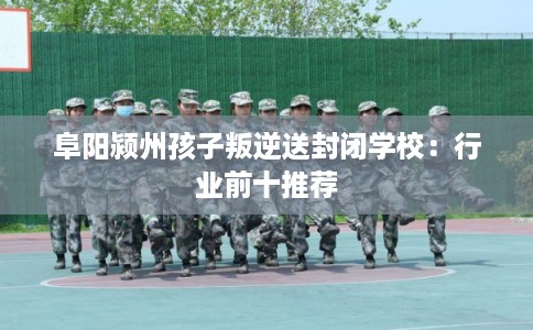 阜阳颍州孩子叛逆送封闭学校：行业前十推荐