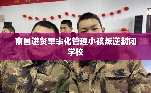 南昌进贤军事化管理小孩叛逆封闭学校