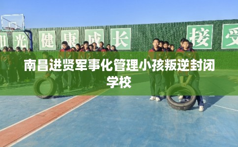 南昌进贤军事化管理小孩叛逆封闭学校