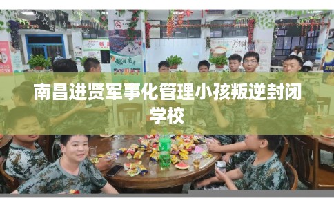 南昌进贤军事化管理小孩叛逆封闭学校