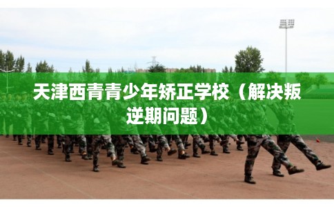 天津西青青少年矫正学校（解决叛逆期问题）