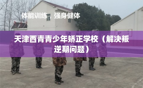 天津西青青少年矫正学校（解决叛逆期问题）
