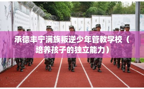 承德丰宁满族叛逆少年管教学校（培养孩子的独立能力）